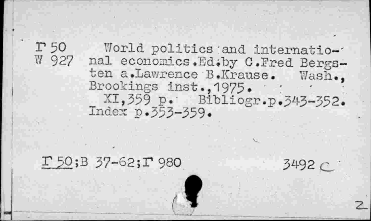 ﻿r 50
V/ 927
World politics and internatio-' nal economics.Ed.by G.Bred Bergs-ten a.Lawrence B.Krause. Wash., Brookings inst.,1975. ■ •
XI,559 P« Bibliogr.p.545-552. Inde?; p.555-559«
r 50;
57-62;P 980
5492 o '